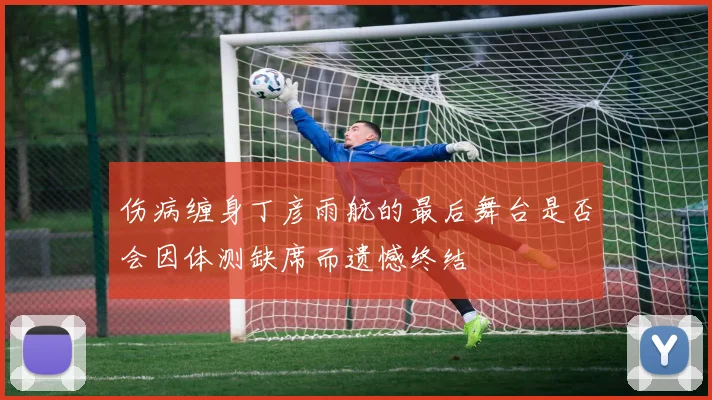 伤病缠身丁彦雨航的最后舞台是否会因体测缺席而遗憾终结