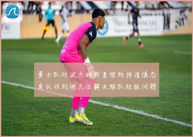 勇士队对波杰姆斯基续约持谨慎态度认识到他无法解决球队短板问题