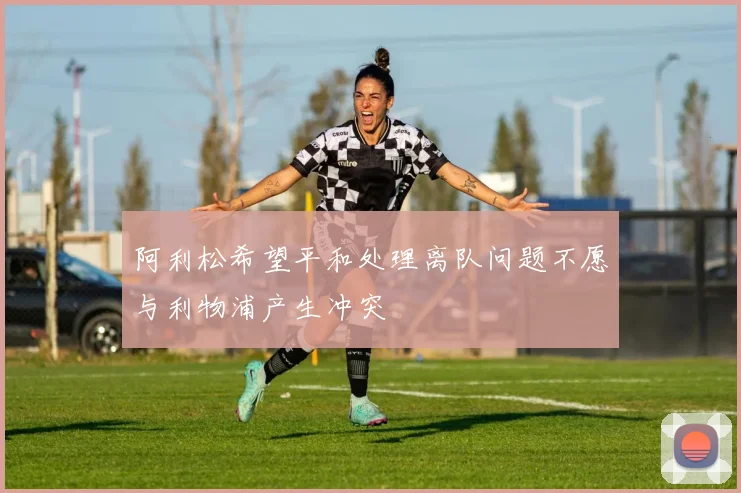 阿利松希望平和处理离队问题不愿与利物浦产生冲突