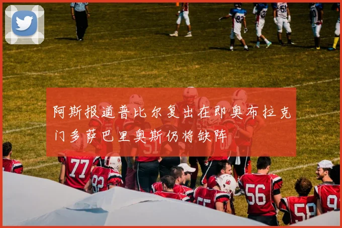 阿斯报道普比尔复出在即奥布拉克门多萨巴里奥斯仍将缺阵