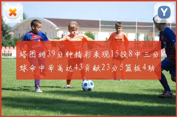 塔图姆39分钟精彩表现15投8中三分球命中率高达43贡献23分5篮板4助攻1抢断