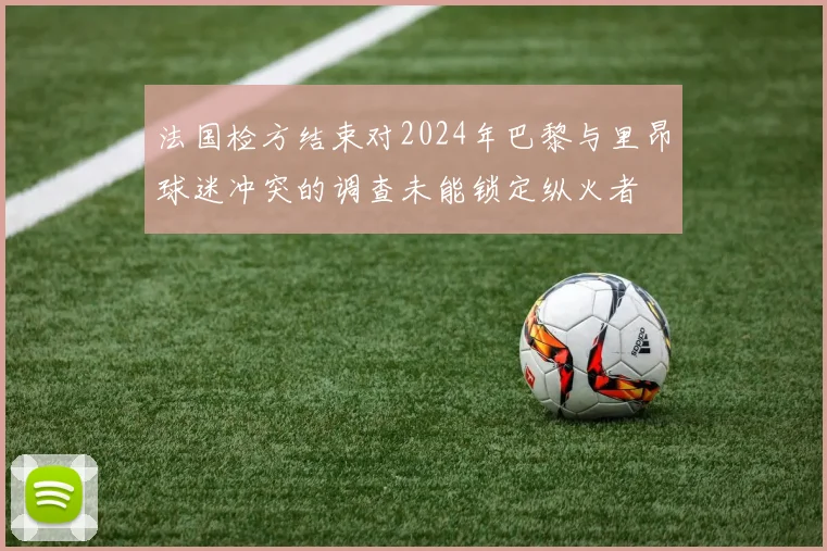 法国检方结束对2024年巴黎与里昂球迷冲突的调查未能锁定纵火者