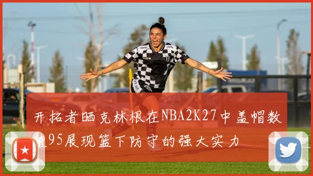 开拓者晒克林根在NBA2K27中盖帽数值95展现篮下防守的强大实力